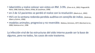 • laberintitis y realce colcear son vistos en RM. 3-9%. (Chon et al., 2003; Fitzgerald &
Mark, 1998; Stokroos, Albers, Krikke, & Casselman, 1998)
• en 2 de 12 pacientes se perdió el realce con la resolución. (Mark et al., 1992):
• HV1 en la ventana redonda-perdida auditiva en conejillo de indias. (Stokroos,
Albers y Schirm, 1998):
• modelos animales; progresiva y no reversible. Mattox y Simmons, 1977; Merchant et al.,
2008; Stokroos et al., 1998
La infección viral de las estructuras del oído interno puede ser la base de
algunos, pero no todos, los casos de este trastorno.
 