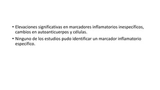 • Elevaciones significativas en marcadores inflamatorios inespecíficos,
cambios en autoanticuerpos y células.
• Ninguno de los estudios pudo identificar un marcador inflamatorio
específico.
 