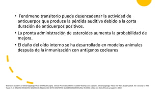 • Fenómeno transitorio puede desencadenar la actividad de
anticuerpos que produce la pérdida auditiva debido a la corta
duración de anticuerpos positivos.
• La pronta administración de esteroides aumenta la probabilidad de
mejora.
• El daño del oído interno se ha desarrollado en modelos animales
después de la inmunización con antígenos cocleares
American Academy of Otolaryngology–Head and Neck Surgery. Clinical Practice Guideline: Sudden Hearing Loss (Update). Otolaryngology– Head and Neck Surgery 2019, Vol. 161(1S) S1–S45
Toubi et al. IMMUNE-MEDIATED DISORDERS ASSOCIATED WITH IDIOPATHIC SUDDENSENSORINEURAL HEARING LOSS. Ann 0101 Rhinal LaryngoII13:2004
 