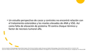 • Un estudio perspectivo de casos y controles no encontró relación con
el tratamiento esteroideo y los niveles elevados de ANA y VSG. Así
como falta de elevación de proteína 70 contra choque térmico y
factor de necrosis tumoral alfa.
American Academy of Otolaryngology–Head and Neck Surgery. Clinical Practice Guideline: Sudden Hearing Loss (Update). Otolaryngology– Head and Neck Surgery 2019, Vol. 161(1S) S1–S45
Suslu et all. Utility of Anti-HSP 70, TNF-a, ESR, Antinuclear Antibody, and Antiphospholipid Antibodies in the Diagnosis and Treatment of Sudden Sensorineural Hearing Loss. Laryngoscope 119: February 2009
 