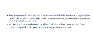 • Esto engendró la práctica de la exploración del oído medio y la reparación
de la fístula, el la mayoría de casos. (Grundfast y Bluestone, 1978; Meyerhoff, 1979; Meyerhoff
y Pollock, 1990; Singleton et al., 1987)
• se busca solo en pacientes con clara historia de barotrauma, fracturas
oseas temporales, después de una cirugía. Singleton et al., 1987
 