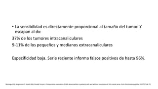 • La sensibilidad es directamente proporcional al tamaño del tumor. Y
escapan al dx:
37% de los tumores intracanaliculares
9-11% de los pequeños y medianos extracanaliculares
Especificidad baja. Serie reciente informa falsos positivos de hasta 96%.
Montaguti M, Bergonzoni C, Zanetti MA, Rinaldi Ceroni A. Comparative evaluation of ABR abnormalities in patients with and without neurinoma of VIII cranial nerve. Acta Otorhinolaryngol Ital. 2007;27:68-72.
 