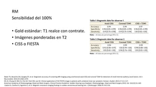 RM
Sensibilidad del 100%
• Gold estándar: T1 realce con contrate.
• Imágenes ponderadas en T2
• CISS o FIESTA
Abele TA, Besachio DA, Quigley EP, et al. Diagnostic accuracy of screening MR imaging using unenhanced axial CISS and coronal T2WI for detection of small internal auditory canal lesions. Am J
Neuroradiol. 2014;35:2366-2370.
Oh JH, Chung JH, Min HJ, Cho SH, Park CW, Lee SH. Clinical application of 3D-FIESTA image in patients with unilateral inner ear symptom. Korean J Audiol. 2013;17:111-117.
American Academy of Otolaryngology–Head and Neck Surgery. Clinical Practice Guideline: Sudden Hearing Loss (Update). Otolaryngology– Head and Neck Surgery 2019, Vol. 161(1S) S1–S45
Cadoni G, Cianfoni A, Agostino S, et al. Magnetic resonance imaging findings in sudden sensorineural hearing loss. J Otolaryngol. 2006;35:310-316.
 