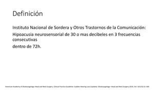 Definición
Instituto Nacional de Sordera y Otros Trastornos de la Comunicación:
Hipoacusia neurosensorial de 30 o mas decibeles en 3 frecuencias
consecutivas
dentro de 72h.
American Academy of Otolaryngology–Head and Neck Surgery. Clinical Practice Guideline: Sudden Hearing Loss (Update). Otolaryngology– Head and Neck Surgery 2019, Vol. 161(1S) S1–S45
 