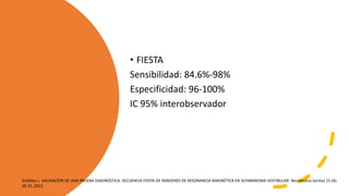 • FIESTA
Sensibilidad: 84.6%-98%
Especificidad: 96-100%
IC 95% interobservador
Ordóñez L. VALIDACIÓN DE UNA PRUEBA DIAGNÓSTICA: SECUENCIA FIESTA DE IMÁGENES DE RESONANCIA MAGNÉTICA EN SCHWANOMA VESTIBULAR. Rev.Medica.Sanitas 15 (4):
18-25, 2012
 