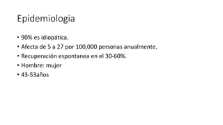 Epidemiologia
• 90% es idiopática.
• Afecta de 5 a 27 por 100,000 personas anualmente.
• Recuperación espontanea en el 30-60%.
• Hombre: mujer
• 43-53años
 