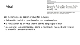 Viral
Los mecanismos de acción propuestos incluyen:
• la invasión viral directa de la cóclea o el nervio coclear
• la reactivación de un virus latente dentro del ganglio espiral
• mecanismos inmunomediados como la mímica del huésped una vez que
la infección se vuelve sistémica.
 