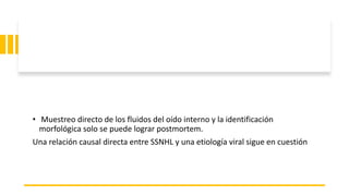 • Muestreo directo de los fluidos del oído interno y la identificación
morfológica solo se puede lograr postmortem.
Una relación causal directa entre SSNHL y una etiología viral sigue en cuestión
 