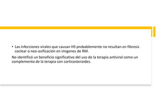 • Las infecciones virales que causan HS probablemente no resultan en fibrosis
coclear o neo-osificación en imigenes de RM.
No identificó un beneficio significativo del uso de la terapia antiviral como un
complemento de la terapia con corticosteroides.
 