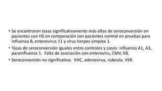 • Se encontraron tasas significativamente más altas de seroconversión en
pacientes con HS en comparación con pacientes control en pruebas para
influenza B, enterovirus 11 y virus herpes simplex 1.
• Tasas de seroconversión iguales entre controles y casos: influenza A1, A3,
parainfluenza 1. Falta de asociación con enteroviru, CMV, EB.
• Seroconversión no significativa: VHC, adenovirus, rubeola, VSR.
 