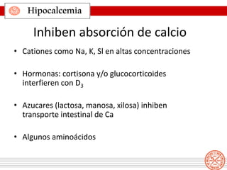 Hipocalcemia
Inhiben absorción de calcio
• Cationes como Na, K, Sl en altas concentraciones
• Hormonas: cortisona y/o glucocorticoides
interfieren con D3
• Azucares (lactosa, manosa, xilosa) inhiben
transporte intestinal de Ca
• Algunos aminoácidos
 