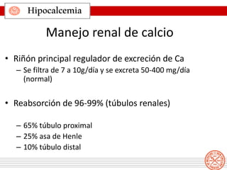 Hipocalcemia
Manejo renal de calcio
• Riñón principal regulador de excreción de Ca
– Se filtra de 7 a 10g/día y se excreta 50-400 mg/día
(normal)
• Reabsorción de 96-99% (túbulos renales)
– 65% túbulo proximal
– 25% asa de Henle
– 10% túbulo distal
 