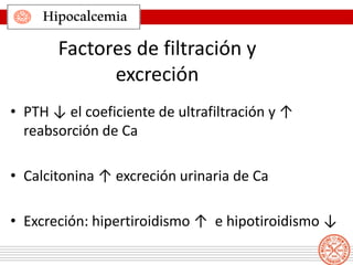 Hipocalcemia
Factores de filtración y
excreción
• PTH ↓ el coeficiente de ultrafiltración y ↑
reabsorción de Ca
• Calcitonina ↑ excreción urinaria de Ca
• Excreción: hipertiroidismo ↑ e hipotiroidismo ↓
 