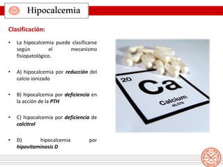 • La hipocalcemia puede clasificarse
según el mecanismo
fisiopatológico.
• A) hipocalcemia por reducción del
calcio ionizado
• B) hipocalcemia por deficiencia en
la acción de la PTH
• C) hipocalcemia por deficiencia de
calcitrol
• D) hipocalcemia por
hipovitaminosis D
Clasificación:
Hipocalcemia
 