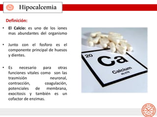 • El Calcio: es uno de los iones
mas abundantes del organismo
• Junto con el fosforo es el
componente principal de huesos
y dientes.
• Es necesario para otras
funciones vitales como son las
trasmisión neuronal,
contracción, coagulación,
potenciales de membrana,
exocitosis y también es un
cofactor de enzimas.
Definición:
Hipocalcemia
 