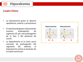 • La hipocalcemia grave se observa
opistótonos, tetania y convulsiones
• El electrocardiograma básicamente
muestra prolongación de
segmento ST, por una prolongación
de la fase 2 del potencial de
acción.
• La hipocalcemia es la única causa
conocida de prolongación del
segmento QT, además, la
hipocalcemia acorta la duración de
la sistole ventricular
Hipocalcemia
Cuadro Clínico
 