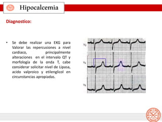 • Se debe realizar una EKG para
Valorar las repercusiones a nivel
cardiaco, principalmente
alteraciones en el intervalo QT y
morfología de la onda T, cabe
considerar solicitar nivel de Lipasa,
acido valproico y etilenglicol en
circunstancias apropiadas.
Hipocalcemia
Diagnostico:
 