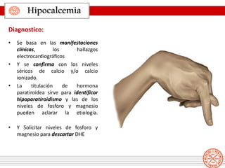 • Se basa en las manifestaciones
clínicas, los hallazgos
electrocardiográficos
• Y se confirma con los niveles
séricos de calcio y/o calcio
ionizado.
• La titulación de hormona
paratiroidea sirve para identificar
hipoparatiroidismo y las de los
niveles de fosforo y magnesio
pueden aclarar la etiología.
• Y Solicitar niveles de fosforo y
magnesio para descartar DHE
Hipocalcemia
Diagnostico:
 