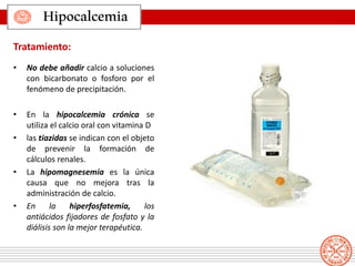 • No debe añadir calcio a soluciones
con bicarbonato o fosforo por el
fenómeno de precipitación.
• En la hipocalcemia crónica se
utiliza el calcio oral con vitamina D
• las tiazidas se indican con el objeto
de prevenir la formación de
cálculos renales.
• La hipomagnesemia es la única
causa que no mejora tras la
administración de calcio.
• En la hiperfosfatemia, los
antiácidos fijadores de fosfato y la
diálisis son la mejor terapéutica.
Hipocalcemia
Tratamiento:
 