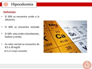 • El 50% se encuentra unido a la
albumina.
• El 40% se encuentra ionizado
• El 10% esta unido a bicarbonato,
fosforo y citrato.
• Su valor normal se encuentra de
8.5 a 10 mg/dl
(4.5 a 5 meq/L ionizado)
Definición:
Hipocalcemia
 