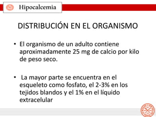 Hipocalcemia
• El organismo de un adulto contiene
aproximadamente 25 mg de calcio por kilo
de peso seco.
• La mayor parte se encuentra en el
esqueleto como fosfato, el 2-3% en los
tejidos blandos y el 1% en el líquido
extracelular
DISTRIBUCIÓN EN EL ORGANISMO
 