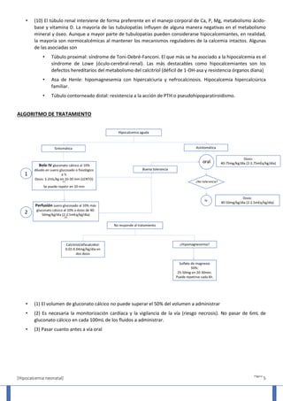 [Hipocalcemia neonatal]
Página
5
• (10) El túbulo renal interviene de forma preferente en el manejo corporal de Ca, P, Mg, metabolismo ácido-
base y vitamina D. La mayoría de las tubulopatías influyen de alguna manera negativas en el metabolismo
mineral y óseo. Aunque a mayor parte de tubulopatías pueden considerarse hipocalcemiantes, en realidad,
la mayoría son normocalcémicas al mantener los mecanismos reguladores de la calcemia intactos. Algunas
de las asociadas son
• Túbulo proximal: síndrome de Toni-Debré-Fanconi. El que más se ha asociado a la hipocalcemia es el
síndrome de Lowe (óculo-cerebral-renal). Las más destacables como hipocalcemiantes son los
defectos hereditarios del metabolismo del calcitriol (déficil de 1-OH-asa y resistencia órganos diana)
• Asa de Henle: hipomagnesemia con hipercalciuria y nefrocalcinosis. Hipocalcemia hipercalciúrica
familiar.
• Túbulo contorneado distal: resistencia a la acción de PTH o pseudohipoparatiroidismo.
ALGORITMO DE TRATAMIENTO
• (1) El volumen de gluconato cálcico no puede superar el 50% del volumen a administrar
• (2) Es necesaria la monitorización cardíaca y la vigilancia de la vía (riesgo necrosis). No pasar de 6mL de
gluconato cálcico en cada 100mL de los fluidos a administrar.
• (3) Pasar cuanto antes a vía oral
 