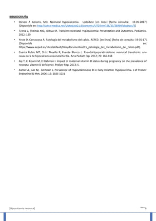 [Hipocalcemia neonatal]
Página
6
BIBLIOGRAFÍA
• Steven A Abrams, MD. Neonatal hypocalcemia. Uptodate [en línea] [fecha consulta: 19-05-2017]
[Disponible en: http://ultra-medica.net/Uptodate21.6/contents/UTD.htm?26/23/26999/abstract/3]
• Teena C, Thomas MD, Joshua M. Transient Neonatal Hypocalcemia: Presentation and Outcomes. Pediatrics.
2012; 129.
• Yeste D, Carrascosa A. Patología del metabolismo del calcio. AEPED. [en línea] [fecha de consulta: 19-05-17]
[Disponible en:
https://www.aeped.es/sites/default/files/documentos/15_patologia_del_metabolismo_del_calcio.pdf].
• Cuesta Rubio MT, Ortiz Movilla R, Fuente Blanco L. Pseudohipoparatiroidismo neonatal transitorio: una
causa rara de hipocalcemia neonatal tardía. Acta Pediatr Esp. 2012; 70: 166-168
• Aly Y, El Koumi M, El Rahman I. Impact of maternal vitamin D status during pregnancy on the prevalence of
neonatal vitamin D deficiency. Pediatr Rep. 2013; 5.
• Ashraf A, Gail M, Atchison J. Prevalence of Hypovitaminosis D in Early Infantile Hypocalcemia. J of Pediatr
Endocrinol & Met. 2006; 19: 1025-1031
 