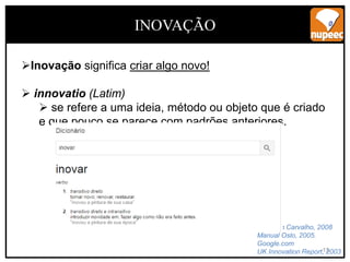 13
INOVAÇÃO
Inovação significa criar algo novo!
 innovatio (Latim)
 se refere a uma ideia, método ou objeto que é criado
e que pouco se parece com padrões anteriores.
Emerson Carvalho, 2008
Manual Oslo, 2005.
Google.com
UK Innovation Report, 2003
 