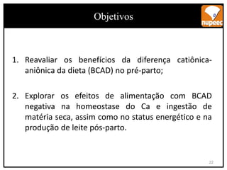 Objetivos
1. Reavaliar os benefícios da diferença catiônica-
aniônica da dieta (BCAD) no pré-parto;
2. Explorar os efeitos de alimentação com BCAD
negativa na homeostase do Ca e ingestão de
matéria seca, assim como no status energético e na
produção de leite pós-parto.
Objetivos
22
 
