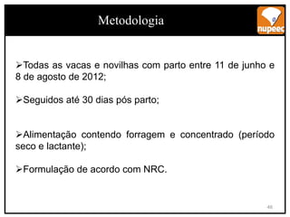 Todas as vacas e novilhas com parto entre 11 de junho e
8 de agosto de 2012;
Seguidos até 30 dias pós parto;
Alimentação contendo forragem e concentrado (período
seco e lactante);
Formulação de acordo com NRC.
Metodologia
46
 