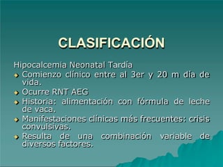 CLASIFICACIÓN
Hipocalcemia Neonatal Tardía
◆ Comienzo clínico entre al 3er y 20 m día de
vida.
◆ Ocurre RNT AEG
◆ Historia: alimentación con fórmula de leche
de vaca.
◆ Manifestaciones clínicas más frecuentes: crisis
convulsivas.
◆ Resulta de una combinación variable de
diversos factores.
 
