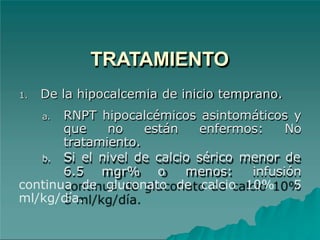 TRATAMIENTO
1. De la hipocalcemia de inicio temprano.
a. RNPT hipocalcémicos asintomáticos y
que no están enfermos: No
tratamiento.
b. Si el nivel de calcio sérico menor de
6.5 mgr% o menos: infusión
continua de gluconato de calcio 10% 5
ml/kg/día.
 