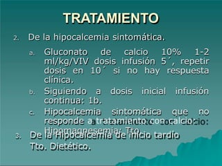 TRATAMIENTO
2. De la hipocalcemia sintomática.
a. Gluconato de calcio 10% 1-2
ml/kg/VIV dosis infusión 5´, repetir
dosis en 10´ si no hay respuesta
clínica.
b. Siguiendo a dosis inicial infusión
continua: 1b.
c. Hipocalcemia sintomática que no
responde a tratamiento con calcio:
Hipomagnesemia: Tto.
3. De la Hipocalcemia de inicio tardío
Tto. Dietético.
 