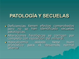 PATOLOGÍA Y SECUELAS
◆ Deficiencias
pero no se
tienen efectos comprobados
han identificado secuelas
patológicas.
◆ Alteraciones fisiológicas se corrigen por
completo con reposición del mineral.
buen
normal
◆ Hipocalcemia aislada tiene
pronóstico para el desarrollo
ulterior.
 