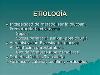 ETIOLOGÍA
◆ Incapacidad de metabolizar la glucosa.
Prematuridad extrema
Sepsis
Stress perinatal: asfixia, post cirugía
◆ Administración Excesiva de glucosa.
Alimentación parenteral.
Uso de fórmulas hiperosmolares
◆ Diabetes Mellitus Transitoria
◆ Fármacos: cafeína, teofilina, corticoides
 