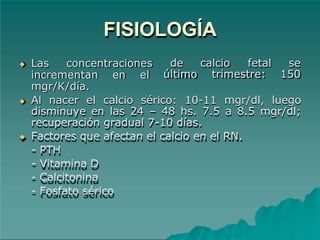 FISIOLOGÍA
de calcio fetal se
último trimestre: 150
◆ Las concentraciones
incrementan en el
mgr/K/día.
◆ Al nacer el calcio sérico: 10-11 mgr/dl, luego
disminuye en las 24 – 48 hs. 7.5 a 8.5 mgr/dl;
recuperación gradual 7-10 días.
◆ Factores que afectan el calcio en el RN.
- PTH
- Vitamina D
- Calcitonina
- Fosfato sérico
 