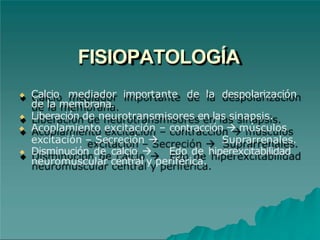 FISIOPATOLOGÍA
◆ Calcio mediador importante de la despolarización
de la membrana.
◆ Liberación de neurotransmisores en las sinapsis.
◆ Acoplamiento excitación – contracción  músculos
excitación – Secreción  Suprarrenales.
◆ Disminución de calcio  Edo de hiperexcitabilidad
neuromuscular central y periférica.
 
