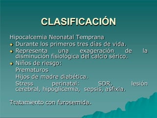 CLASIFICACIÓN
Hipocalcemia Neonatal Temprana
◆ Durante los primeros tres días de vida.
◆ Representa una exageración de la
disminución fisiológica del calcio sérico.
◆ Niños de riesgo:
Prematuros
Hijos de madre diabética.
Stress perinatal: SDR, lesión
cerebral, hipoglicemia, sepsis, asfixia.
Tratamiento con furosemida.
 