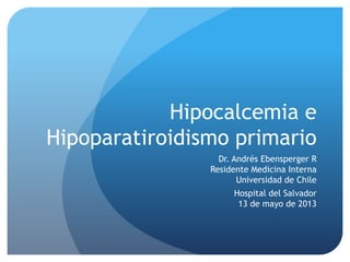 Hipocalcemia e
Hipoparatiroidismo primario
Dr. Andrés Ebensperger R
Residente Medicina Interna
Universidad de Chile
Hospital del Salvador
13 de mayo de 2013
 