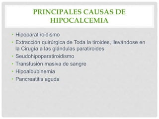 PRINCIPALES CAUSAS DE
HIPOCALCEMIA
• Hipoparatiroidismo
• Extracción quirúrgica de Toda la tiroides, llevándose en
la Cirugía a las glándulas paratiroides
• Seudohipoparatiroidismo
• Transfusión masiva de sangre
• Hipoalbubinemia
• Pancreatitis aguda
 