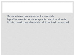 • Se debe tener precaución en los casos de
hipoalbuminemia donde se aprecia una hipocalcemia
ficticia, puesto que el nivel de calcio ionizado es normal.
 