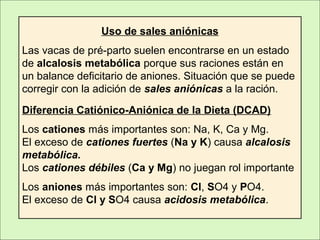 Uso de sales aniónicas
Las vacas de pré-parto suelen encontrarse en un estado
de alcalosis metabólica porque sus raciones están en
un balance deficitario de aniones. Situación que se puede
corregir con la adición de sales aniónicas a la ración.
Diferencia Catiónico-Aniónica de la Dieta (DCAD)
Los cationes más importantes son: Na, K, Ca y Mg.
El exceso de cationes fuertes (Na y K) causa alcalosis
metabólica.
Los cationes débiles (Ca y Mg) no juegan rol importante
Los aniones más importantes son: Cl, SO4 y PO4.
El exceso de Cl y SO4 causa acidosis metabólica.
 