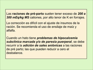 Las raciones de pré-parto suelen tener exceso de 200 a
300 mEq/kg MS cationes, por alto tenor de K en forrajes.
La corrección es difícil con el ajuste de insumos de la
ración. Se recomienda el uso de ensilaje de maíz y
alfalfa.
Cuando un hato tiene problemas de hipocalcemia
subclínica marcada y/o de paresia puerperal, se debe
recurrir a la adición de sales aniónicas a las raciones
de pré parto; las que pueden reducir a cero el
desbalance.
 