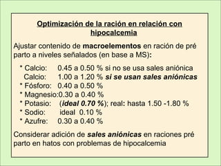 Optimización de la ración en relación con
hipocalcemia
Ajustar contenido de macroelementos en ración de pré
parto a niveles señalados (en base a MS):
* Calcio: 0.45 a 0.50 % si no se usa sales aniónica
Calcio: 1.00 a 1.20 % si se usan sales aniónicas
* Fósforo: 0.40 a 0.50 %
* Magnesio:0.30 a 0.40 %
* Potasio: (ideal 0.70 %); real: hasta 1.50 -1.80 %
* Sodio: ideal 0.10 %
* Azufre: 0.30 a 0.40 %
Considerar adición de sales aniónicas en raciones pré
parto en hatos con problemas de hipocalcemia
 