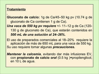Tratamiento
Gluconato de calcio: 1g de Ca/45–50 kg pv (10.74 g de
gluconato de Ca contienen 1 g de Ca).
Una vaca de 550 kg pv requiere +/- 11–12 g de Ca (120-
130 g de gluconato de Ca), que estarán contenidos en
500 mL de una solución al 24–26%.
El uso de preparados comerciales al 18–20% requiere la
aplicación de más de 650 mL para una vaca de 550 kg.
Su uso requiere tomar algunas precauciones.
Mantener la calcemia, evitando dar más infusiones EV,
con propionato de calcio oral (0.5 kg )+propilenglicol,
en 10 L de agua.
 