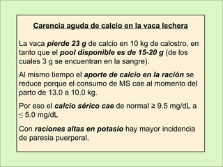 Carencia aguda de calcio en la vaca lechera
La vaca pierde 23 g de calcio en 10 kg de calostro, en
tanto que el pool disponible es de 15-20 g (de los
cuales 3 g se encuentran en la sangre).
Al mismo tiempo el aporte de calcio en la ración se
reduce porque el consumo de MS cae al momento del
parto de 13.0 a 10.0 kg.
Por eso el calcio sérico cae de normal ≥ 9.5 mg/dL a
≤ 5.0 mg/dL
Con raciones altas en potasio hay mayor incidencia
de paresia puerperal.
 