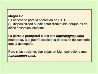 Magnesio
Es necesario para la secreción de PTH.
Su disponibilidad puede estar disminuida porque es de
difícil absorción intestinal.
La paresia puerperal cursa con hipermagnesemia
moderada, que podría explicar la depresión del sensorio
que la acompaña.
Pero si las raciones son bajas en Mg, sobreviene una
hipomagnesemia.
 