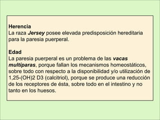 Herencia
La raza Jersey posee elevada predisposición hereditaria
para la paresia puerperal.
Edad
La paresia puerperal es un problema de las vacas
multíparas, porque fallan los mecanismos homeostáticos,
sobre todo con respecto a la disponibilidad y/o utilización de
1,25-(OH)2 D3 (calcitriol), porque se produce una reducción
de los receptores de ésta, sobre todo en el intestino y no
tanto en los huesos.
 