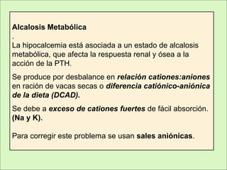 Alcalosis Metabólica
.
La hipocalcemia está asociada a un estado de alcalosis
metabólica, que afecta la respuesta renal y ósea a la
acción de la PTH.
Se produce por desbalance en relación cationes:aniones
en ración de vacas secas o diferencia catiónico-aniónica
de la dieta (DCAD).
Se debe a exceso de cationes fuertes de fácil absorción.
(Na y K).
Para corregir este problema se usan sales aniónicas.
 