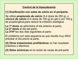 Control de la hipocalcemia
(1) Dosificación con sales de calcio en el periparto.
Se utiliza propionato de calcio (3-4 dosis de 250 g), o
cloruro de calcio (3-4 dosis de 150 g) en gel o con 100 g
de propilenglicol,para reducir la irritación esofágica.
La 1ª dosis se administra el día anterior al parto,
La 2ª dosis el día del parto,
La 3ª/4ª los dos días siguientes al parto.
El problema con este esquema es que resulta muy difícil
precisar el día previo al parto.
(2) Otros tratamientos profilácticos no han resultado
prácticos o efectivos.
(3) Sales aniónicas en la ración de vacas de pré-parto
 